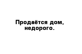 Продаётся дом, недорого.